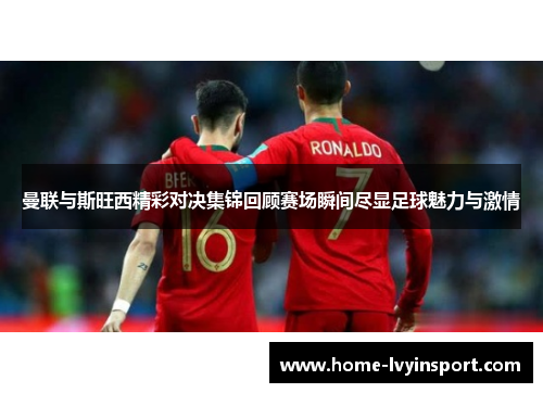 曼联与斯旺西精彩对决集锦回顾赛场瞬间尽显足球魅力与激情
